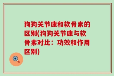 狗狗关节康和软骨素的区别(狗狗关节康与软骨素对比：功效和作用区别)