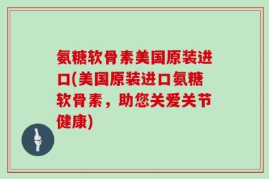 氨糖软骨素美国原装进口(美国原装进口氨糖软骨素，助您关爱关节健康)