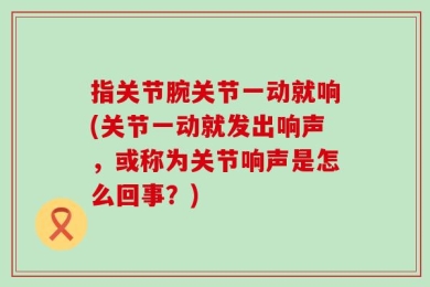 指关节腕关节一动就响(关节一动就发出响声，或称为关节响声是怎么回事？)