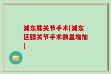 浦东膝关节手术(浦东区膝关节手术数量增加)
