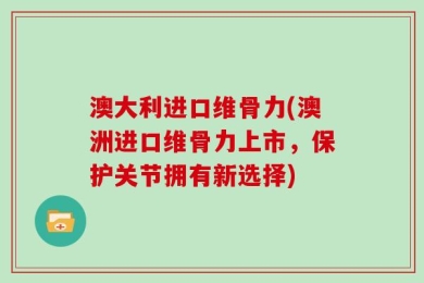 澳大利进口维骨力(澳洲进口维骨力上市，保护关节拥有新选择)