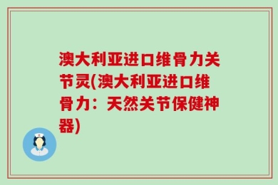 澳大利亚进口维骨力关节灵(澳大利亚进口维骨力：天然关节保健神器)