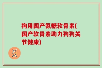 狗用国产氨糖软骨素(国产软骨素助力狗狗关节健康)