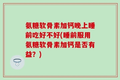 氨糖软骨素加钙晚上睡前吃好不好(睡前服用氨糖软骨素加钙是否有益？)