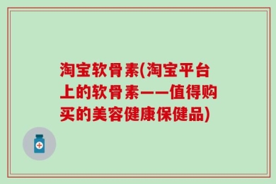 淘宝软骨素(淘宝平台上的软骨素——值得购买的美容健康保健品)