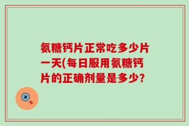 氨糖钙片正常吃多少片一天(每日服用氨糖钙片的正确剂量是多少？
