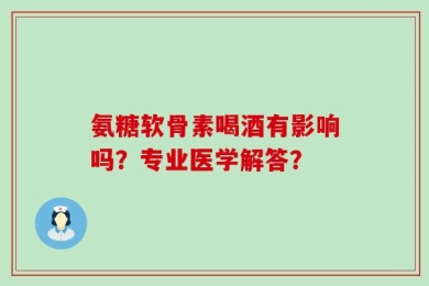 氨糖软骨素喝酒有影响吗？专业医学解答？