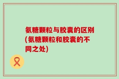 氨糖颗粒与胶囊的区别(氨糖颗粒和胶囊的不同之处)