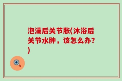 泡澡后关节胀(沐浴后关节水肿，该怎么办？)