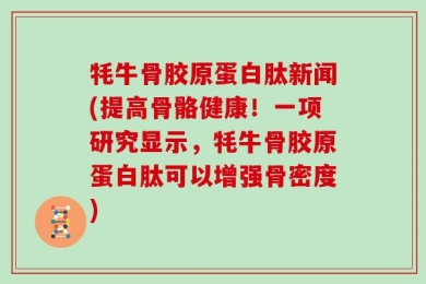 牦牛骨胶原蛋白肽新闻(提高骨骼健康！一项研究显示，牦牛骨胶原蛋白肽可以增强骨密度)