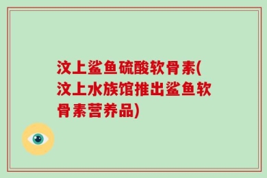 汶上鲨鱼硫酸软骨素(汶上水族馆推出鲨鱼软骨素营养品)