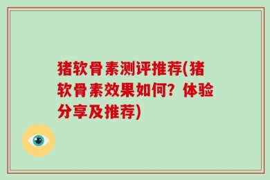 猪软骨素测评推荐(猪软骨素效果如何？体验分享及推荐)