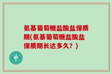 氨基葡萄糖盐酸盐保质期(氨基葡萄糖盐酸盐保质期长达多久？)