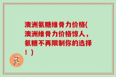 澳洲氨糖维骨力价格(澳洲维骨力价格惊人，氨糖不再限制你的选择！)