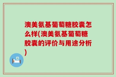 澳美氨基葡萄糖胶囊怎么样(澳美氨基葡萄糖胶囊的评价与用途分析)