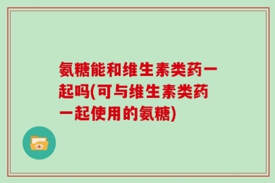 氨糖能和维生素类药一起吗(可与维生素类药一起使用的氨糖)