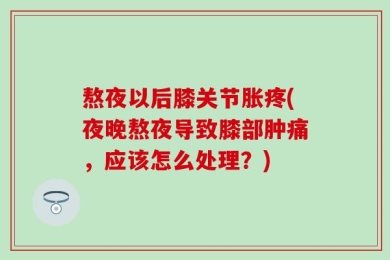 熬夜以后膝关节胀疼(夜晚熬夜导致膝部肿痛，应该怎么处理？)