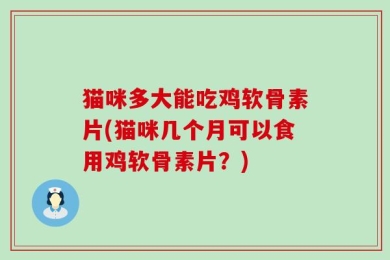 猫咪多大能吃鸡软骨素片(猫咪几个月可以食用鸡软骨素片？)