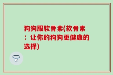狗狗服软骨素(软骨素：让你的狗狗更健康的选择)