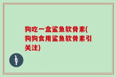 狗吃一盒鲨鱼软骨素(狗狗食用鲨鱼软骨素引关注)