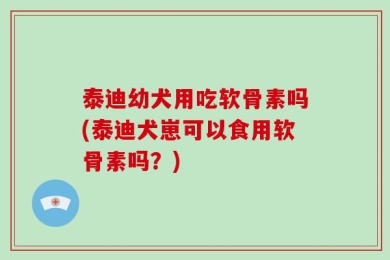 泰迪幼犬用吃软骨素吗(泰迪犬崽可以食用软骨素吗？)