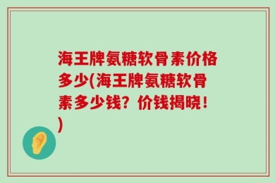 海王牌氨糖软骨素价格多少(海王牌氨糖软骨素多少钱？价钱揭晓！)