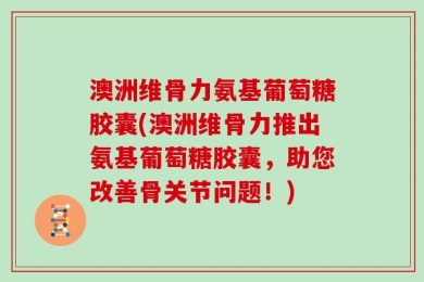 澳洲维骨力氨基葡萄糖胶囊(澳洲维骨力推出氨基葡萄糖胶囊，助您改善骨关节问题！)