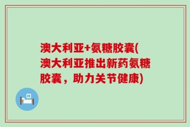 澳大利亚+氨糖胶囊(澳大利亚推出新药氨糖胶囊，助力关节健康)