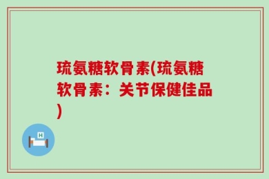 琉氨糖软骨素(琉氨糖软骨素：关节保健佳品)