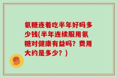 氨糖连着吃半年好吗多少钱(半年连续服用氨糖对健康有益吗？费用大约是多少？)