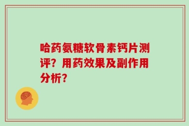 哈药氨糖软骨素钙片测评？用药效果及副作用分析？