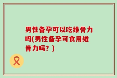 男性备孕可以吃维骨力吗(男性备孕可食用维骨力吗？)