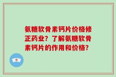 氨糖软骨素钙片价格修正药业？了解氨糖软骨素钙片的作用和价格？