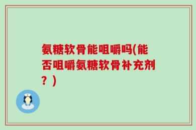 氨糖软骨能咀嚼吗(能否咀嚼氨糖软骨补充剂？)