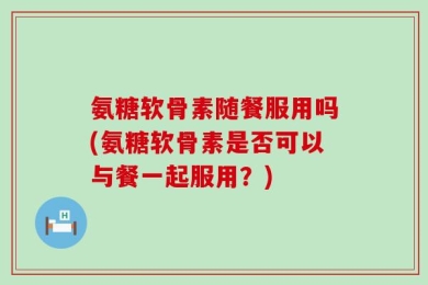 氨糖软骨素随餐服用吗(氨糖软骨素是否可以与餐一起服用？)