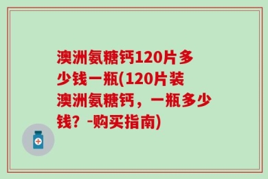 澳洲氨糖钙120片多少钱一瓶(120片装澳洲氨糖钙，一瓶多少钱？-购买指南)