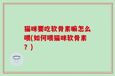 猫咪要吃软骨素嘛怎么喂(如何喂猫咪软骨素？)
