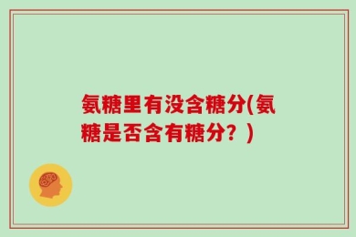 氨糖里有没含糖分(氨糖是否含有糖分？)