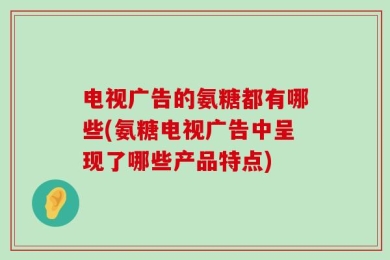 电视广告的氨糖都有哪些(氨糖电视广告中呈现了哪些产品特点)