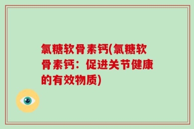 氯糖软骨素钙(氯糖软骨素钙：促进关节健康的有效物质)