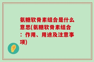 氨糖软骨素组合是什么意思(氨糖软骨素组合：作用、用途及注意事项)