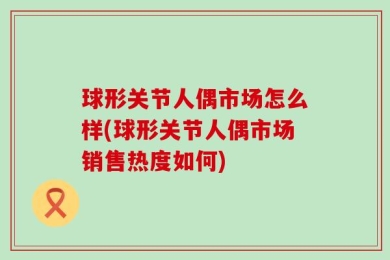球形关节人偶市场怎么样(球形关节人偶市场销售热度如何)