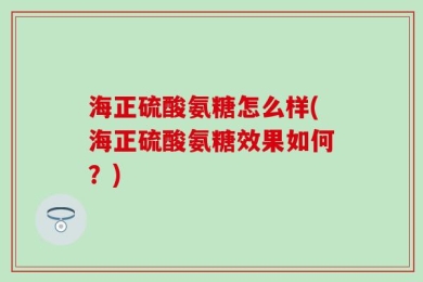 海正硫酸氨糖怎么样(海正硫酸氨糖效果如何？)