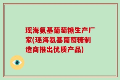 瑶海氨基葡萄糖生产厂家(瑶海氨基葡萄糖制造商推出优质产品)