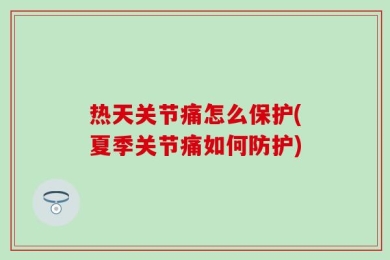 热天关节痛怎么保护(夏季关节痛如何防护)