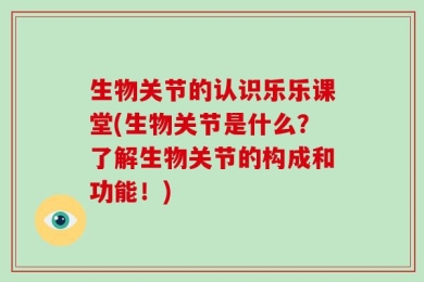 生物关节的认识乐乐课堂(生物关节是什么？了解生物关节的构成和功能！)