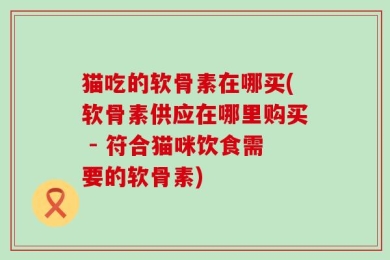 猫吃的软骨素在哪买(软骨素供应在哪里购买 - 符合猫咪饮食需要的软骨素)