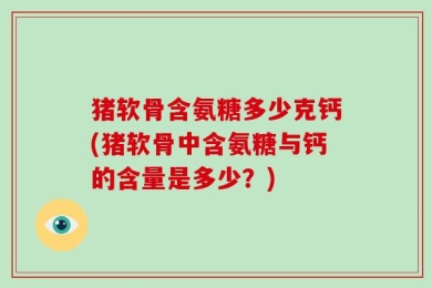 猪软骨含氨糖多少克钙(猪软骨中含氨糖与钙的含量是多少？)