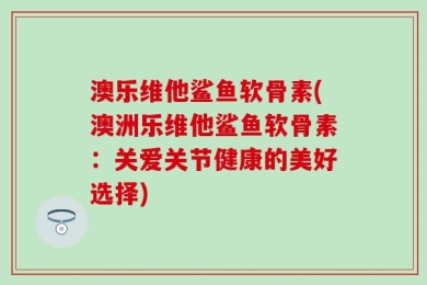 澳乐维他鲨鱼软骨素(澳洲乐维他鲨鱼软骨素：关爱关节健康的美好选择)