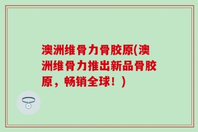澳洲维骨力骨胶原(澳洲维骨力推出新品骨胶原，畅销全球！)